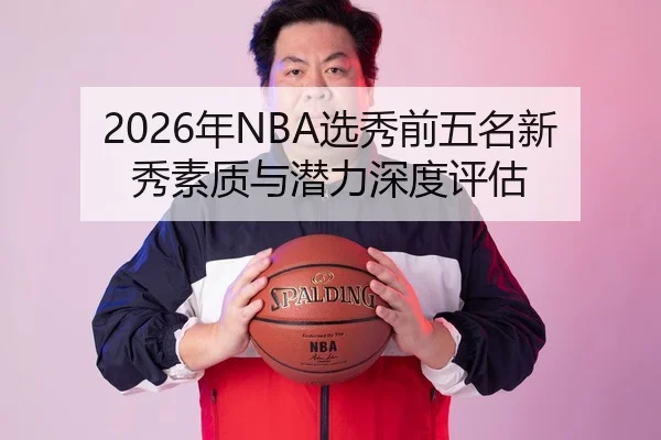 2026年NBA选秀前五名新秀素质与潜力深度评估