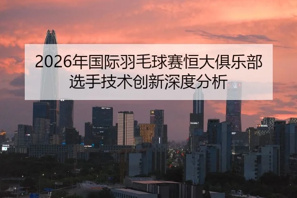 2026年国际羽毛球赛恒大俱乐部选手技术创新深度分析