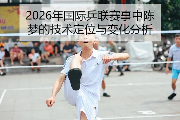 2026年国际乒联赛事中陈梦的技术定位与变化分析