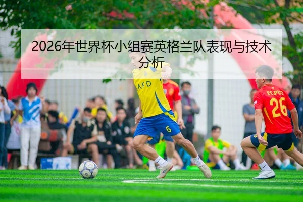2026年世界杯小组赛英格兰队表现与技术分析