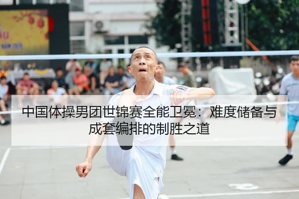 中国体操男团世锦赛全能卫冕：难度储备与成套编排的制胜之道