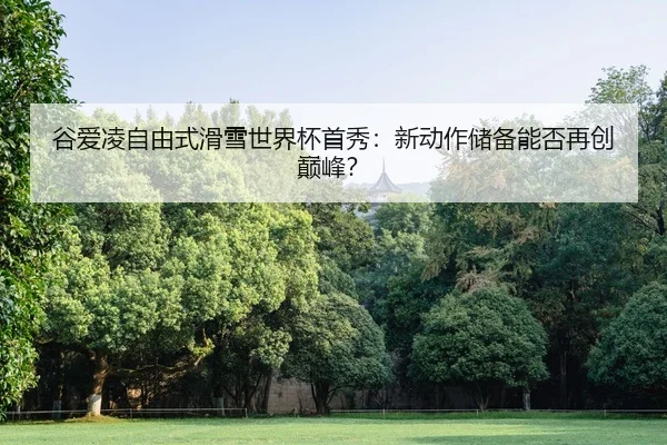 谷爱凌自由式滑雪世界杯首秀：新动作储备能否再创巅峰？