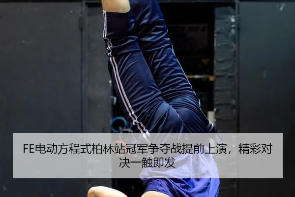 FE电动方程式柏林站冠军争夺战提前上演，精彩对决一触即发