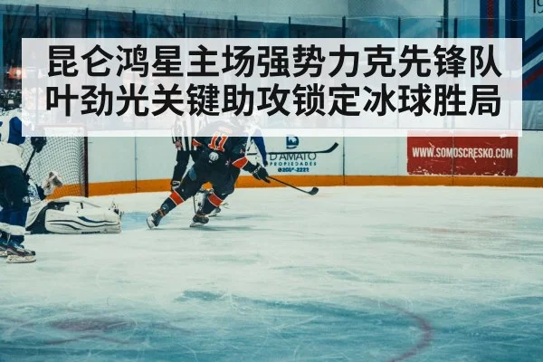 昆仑鸿星主场强势力克先锋队 叶劲光关键助攻锁定冰球胜局